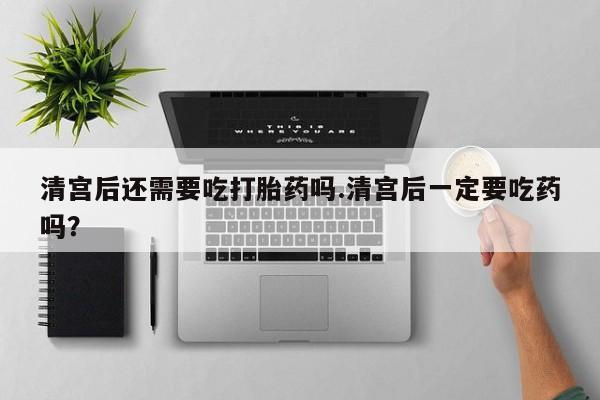 药流药使用清宫后还需要吃打胎药吗.清宫后一定要吃药吗？