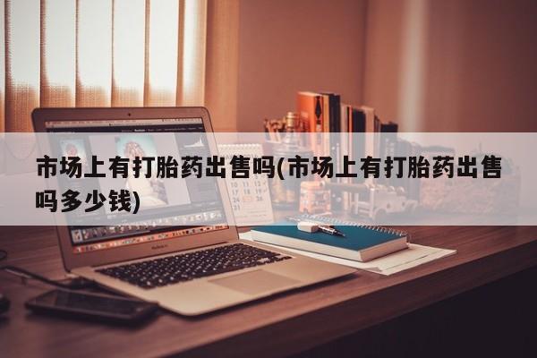 药流药使用市场上有打胎药出售吗(市场上有打胎药出售吗多少钱)