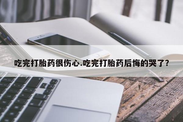 药流药使用吃完打胎药很伤心.吃完打胎药后悔的哭了？