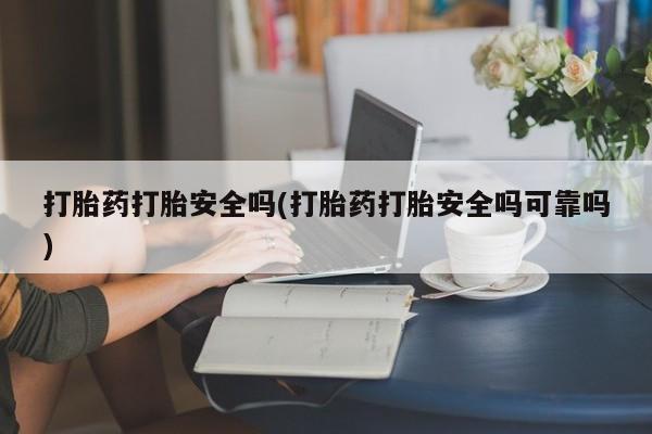 药流药使用打胎药打胎安全吗(打胎药打胎安全吗可靠吗)