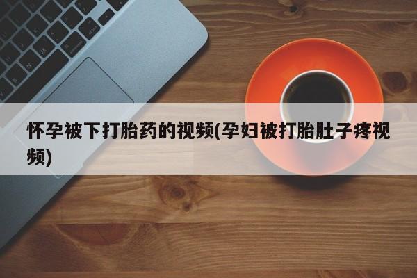 药流药使用怀孕被下打胎药的视频(孕妇被打胎肚子疼视频)