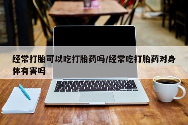 药流药使用经常打胎可以吃打胎药吗/经常吃打胎药对身体有害吗