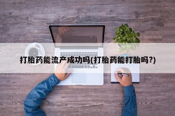 药流药使用打胎药能流产成功吗(打胎药能打胎吗?)