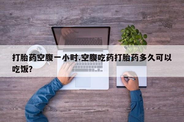 药流药使用打胎药空腹一小时.空腹吃药打胎药多久可以吃饭？