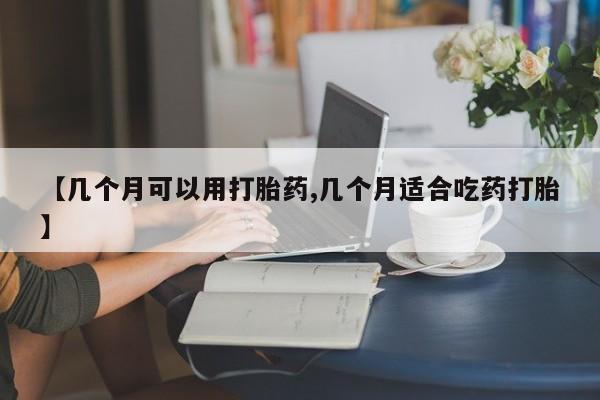 药流药使用【几个月可以用打胎药,几个月适合吃药打胎】