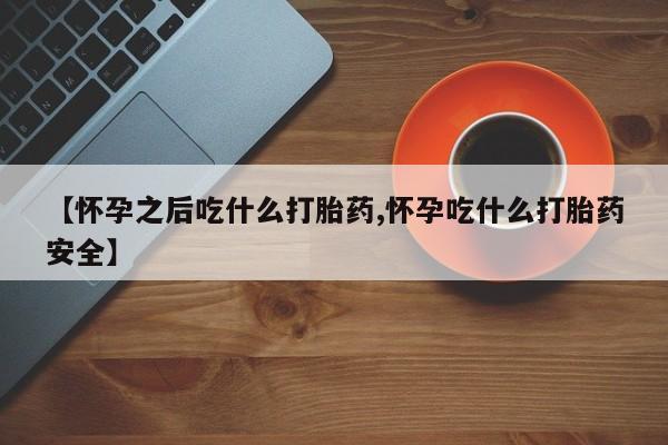 药流药使用【怀孕之后吃什么打胎药,怀孕吃什么打胎药安全】
