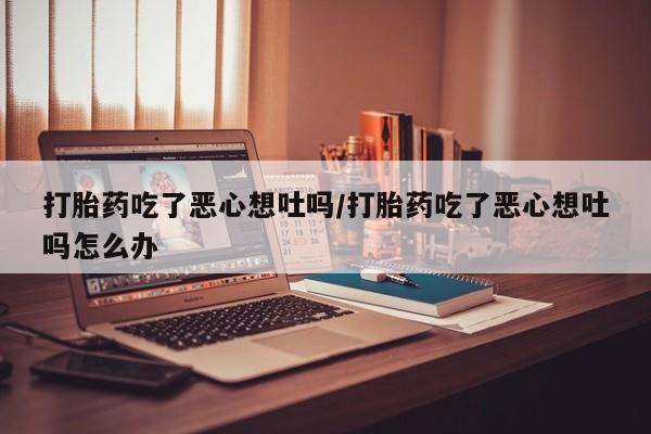 药流药使用打胎药吃了恶心想吐吗/打胎药吃了恶心想吐吗怎么办