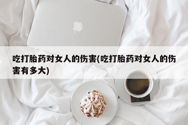 药流药使用吃打胎药对女人的伤害(吃打胎药对女人的伤害有多大)