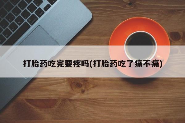 药流药使用打胎药吃完要疼吗(打胎药吃了痛不痛)