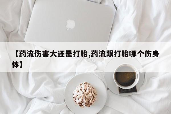 药流药使用【药流伤害大还是打胎,药流跟打胎哪个伤身体】