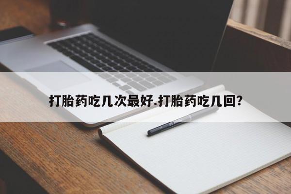药流药使用打胎药吃几次最好.打胎药吃几回？