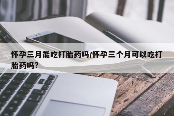 药流药使用怀孕三月能吃打胎药吗/怀孕三个月可以吃打胎药吗?