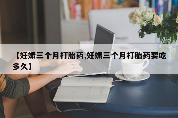 药流药使用【妊娠三个月打胎药,妊娠三个月打胎药要吃多久】