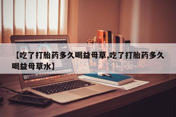 药流药使用【吃了打胎药多久喝益母草,吃了打胎药多久喝益母草水】