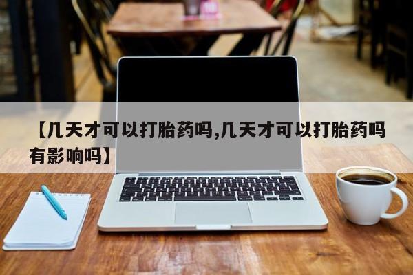药流药使用【几天才可以打胎药吗,几天才可以打胎药吗有影响吗】