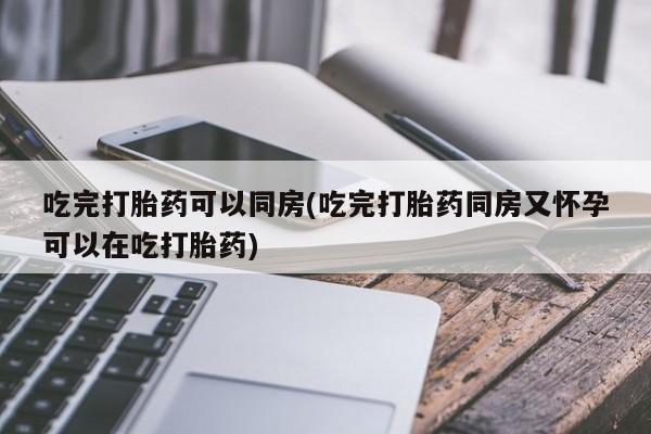 药流药使用吃完打胎药可以同房(吃完打胎药同房又怀孕可以在吃打胎药)