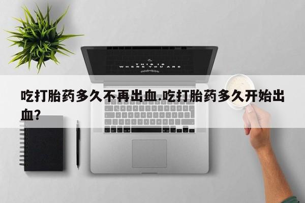 药流药使用吃打胎药多久不再出血.吃打胎药多久开始出血？