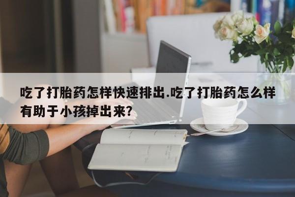 药流药使用吃了打胎药怎样快速排出.吃了打胎药怎么样有助于小孩掉出来？