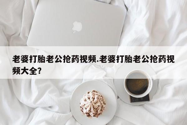 药流药使用老婆打胎老公抢药视频.老婆打胎老公抢药视频大全？