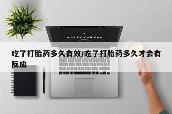 药流药使用吃了打胎药多久有效/吃了打胎药多久才会有反应