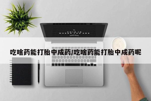 药流药使用吃啥药能打胎中成药/吃啥药能打胎中成药呢