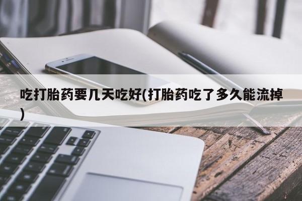药流药使用吃打胎药要几天吃好(打胎药吃了多久能流掉)