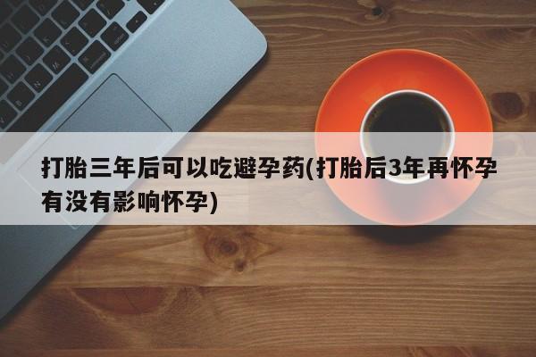 药流药使用打胎三年后可以吃避孕药(打胎后3年再怀孕有没有影响怀孕)
