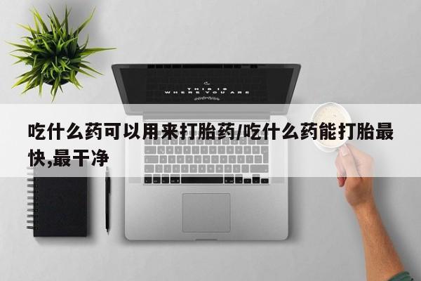 药流药使用吃什么药可以用来打胎药/吃什么药能打胎最快,最干净