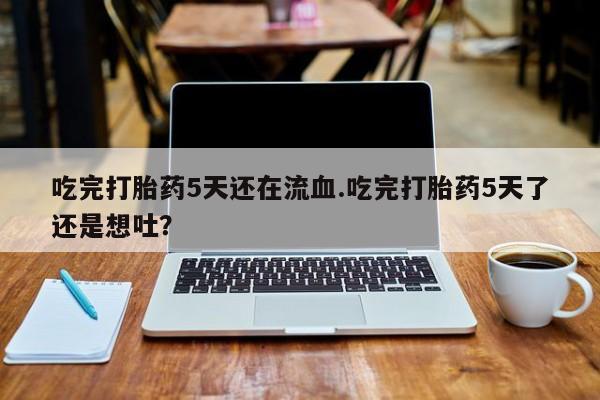 药流药使用吃完打胎药5天还在流血.吃完打胎药5天了还是想吐？