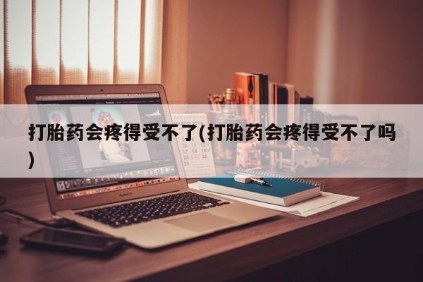药流药使用打胎药会疼得受不了(打胎药会疼得受不了吗)