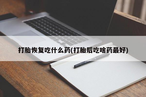 药流药使用打胎恢复吃什么药(打胎后吃啥药最好)