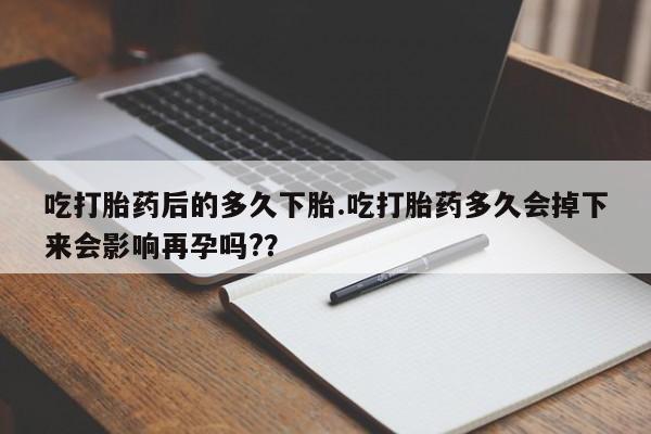 药流药使用吃打胎药后的多久下胎.吃打胎药多久会掉下来会影响再孕吗?？