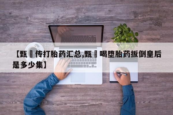 药流药使用【甄嬛传打胎药汇总,甄嬛喝堕胎药扳倒皇后是多少集】