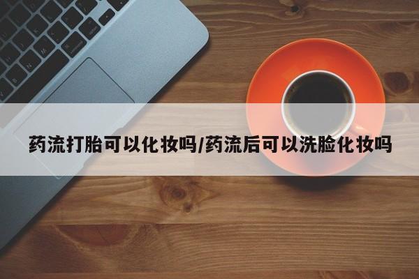 药流药使用药流打胎可以化妆吗/药流后可以洗脸化妆吗