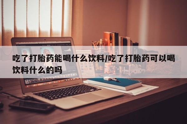 药流药使用吃了打胎药能喝什么饮料/吃了打胎药可以喝饮料什么的吗