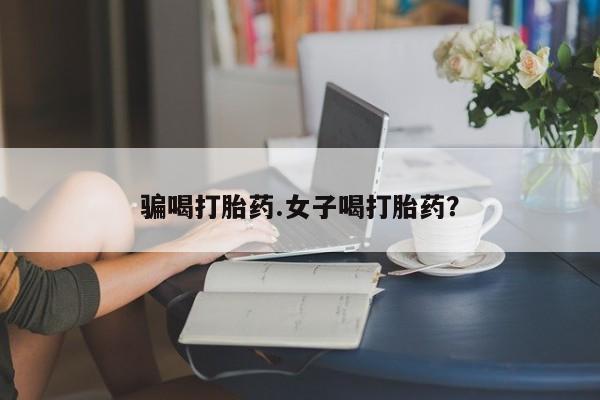 药流药使用骗喝打胎药.女子喝打胎药？