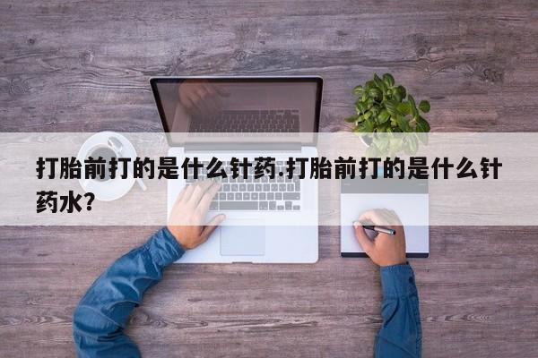 药流药使用打胎前打的是什么针药.打胎前打的是什么针药水？