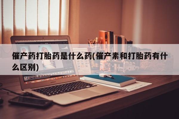 药流药使用催产药打胎药是什么药(催产素和打胎药有什么区别)