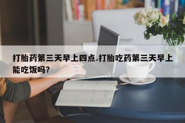 药流药使用打胎药第三天早上四点.打胎吃药第三天早上能吃饭吗？