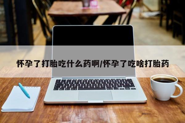 药流药使用怀孕了打胎吃什么药啊/怀孕了吃啥打胎药