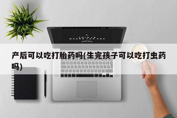 药流药使用产后可以吃打胎药吗(生完孩子可以吃打虫药吗)