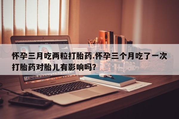 药流药使用怀孕三月吃两粒打胎药.怀孕三个月吃了一次打胎药对胎儿有影响吗？