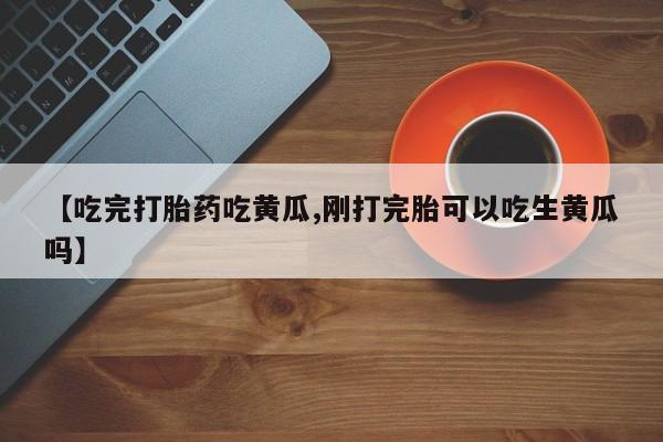 药流药使用【吃完打胎药吃黄瓜,刚打完胎可以吃生黄瓜吗】