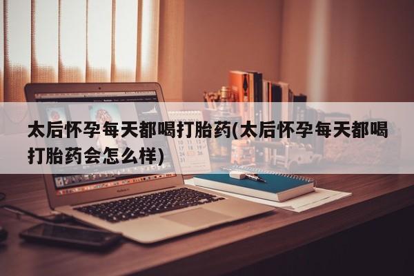 药流药使用太后怀孕每天都喝打胎药(太后怀孕每天都喝打胎药会怎么样)