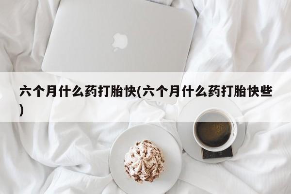 药流药使用六个月什么药打胎快(六个月什么药打胎快些)