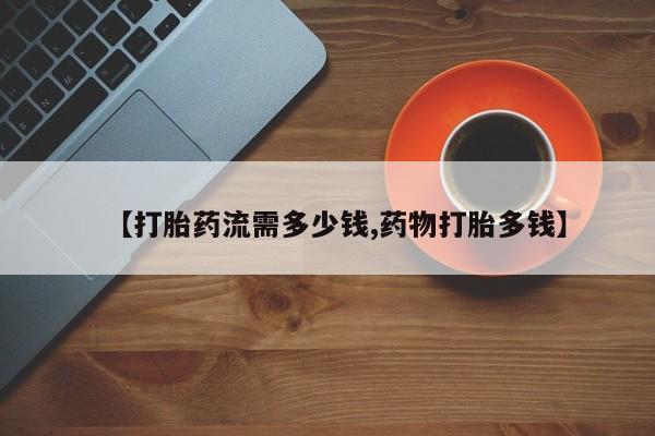 药流药使用【打胎药流需多少钱,药物打胎多钱】