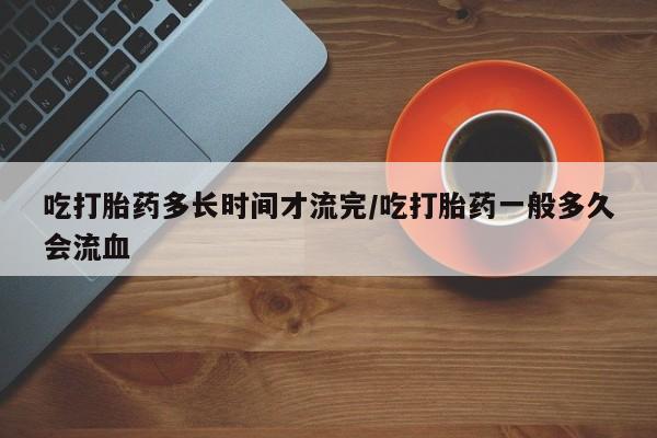 药流药使用吃打胎药多长时间才流完/吃打胎药一般多久会流血