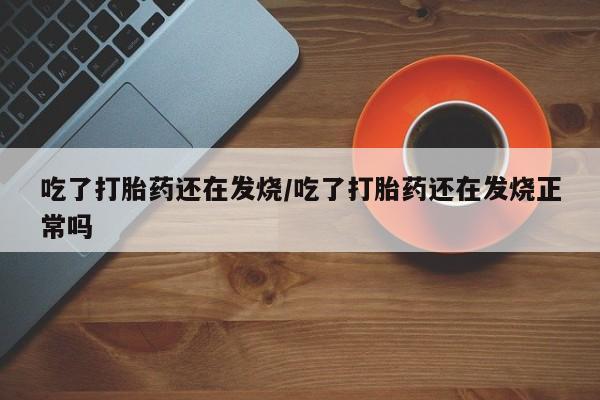 药流药使用吃了打胎药还在发烧/吃了打胎药还在发烧正常吗