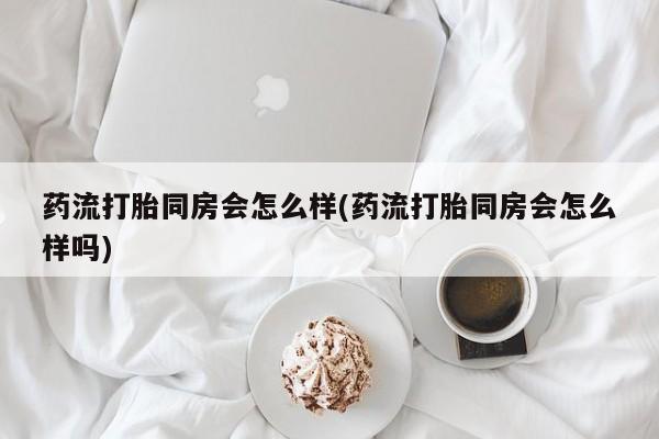 药流药使用药流打胎同房会怎么样(药流打胎同房会怎么样吗)