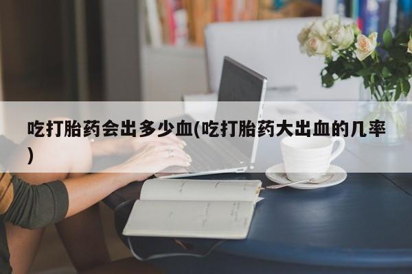 药流药使用吃打胎药会出多少血(吃打胎药大出血的几率)